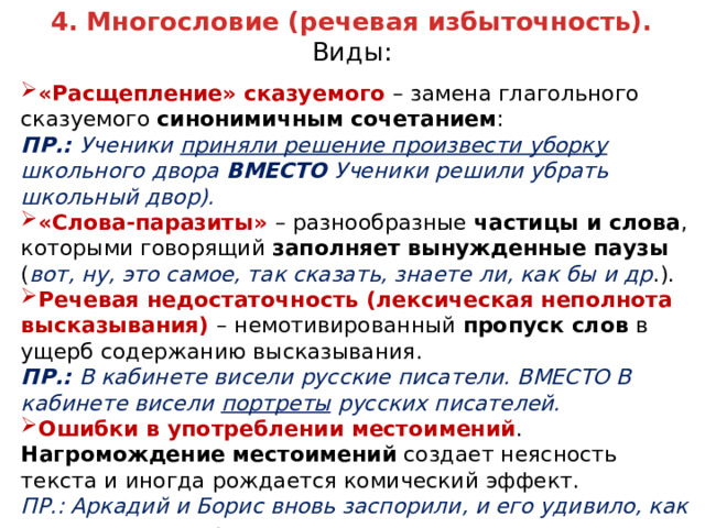 4. Многословие (речевая избыточность). Виды: «Расщепление» сказуемого – замена глагольного сказуемого синонимичным сочетанием : ПР.: Ученики приняли решение произвести уборку школьного двора ВМЕСТО Ученики решили убрать школьный двор). «Слова-паразиты» – разнообразные частицы и слова , которыми говорящий заполняет вынужденные паузы ( вот, ну, это самое, так сказать, знаете ли, как бы и др .). Речевая недостаточность (лексическая неполнота высказывания) – немотивированный пропуск слов в ущерб содержанию высказывания. ПР.: В кабинете висели русские писатели. ВМЕСТО В кабинете висели портреты русских писателей. Ошибки в употреблении местоимений . Нагромождение местоимений создает неясность текста и иногда рождается комический эффект. ПР.: Аркадий и Борис вновь заспорили, и его удивило, как тихо звучит его речь.