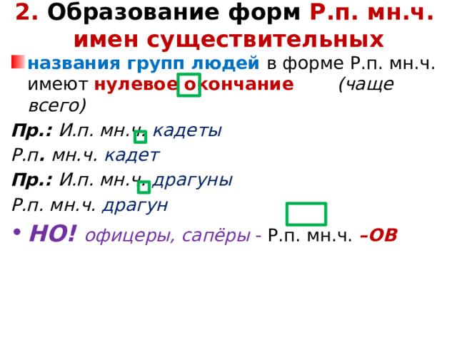 2. Образование форм Р.п. мн.ч.  имен существительных   названия групп людей в форме Р.п. мн.ч. имеют нулевое окончание (чаще всего) Пр.: И.п. мн.ч. кадеты Р.п . мн.ч. кадет Пр.: И.п. мн.ч. драгуны Р.п. мн.ч. драгун НО! офицеры, сапёры - Р.п. мн.ч. –ОВ   
