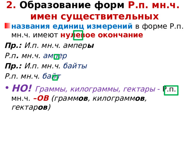 2. Образование форм Р.п. мн.ч.  имен существительных   названия единиц измерений в форме Р.п. мн.ч. имеют нулевое окончание Пр.: И.п. мн.ч. ампер ы Р.п . мн.ч. ампер Пр.: И.п. мн.ч. байты Р.п. мн.ч. байт НО! Граммы, килограммы, гектары - Р.п. мн.ч. –ОВ (грамм ов , килограмм ов , гектар ов )  