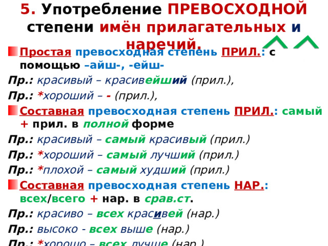 5. Употребление ПРЕВОСХОДНОЙ степени имён прилагательных и наречий. Простая  превосходная степень ПРИЛ. : с помощью –айш-, -ейш- Пр.: красивый – красив ейш ий  (прил.), Пр.: * хороший – -  (прил.), Составная  превосходная степень ПРИЛ. : самый  + прил. в полной форме Пр.: красивый – самый красив ый  (прил.) Пр.: * хороший – самый лучш ий  (прил.) Пр.: * плохой – самый худш ий  (прил.) Составная  превосходная степень НАР. : всех / всего  + нар. в срав.ст . Пр.: красиво – всех крас и в ей  (нар.) Пр.: высоко - всех выш е  (нар.) Пр.: * хорошо – всех лучш е  (нар.)    