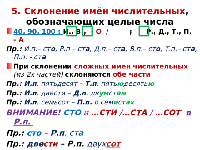 5.  Склонение  имён числительных , обозначающих целые числа 40, 90, 100 : И., В., - О /  ; Р., Д., Т., П. - А Пр.: И.п.– ст о , Р.п – ст а , Д.п.– ст а , В.п.– ст о , Т.п.– ст а , П.п. - ст а При склонении сложных имен числительных (из 2х частей) склоняются обе части Пр.: И.п . пятьдесят – Т.п . пять ю десять ю Пр.: И.п . двести – Д.п . дв ум ст ам Пр.: И.п . семьсот – П.п. о сем и ст ах ВНИМАНИЕ! СТО  и  …СТИ / …СТА / …СОТ в Р.п. Пр.: сто  – Р.п . ст а Пр.: две сти – Р.п. двух сот Пр.: три ста – Р.п. трех сот Пр.: пять сот – Р.п. пяти сот         