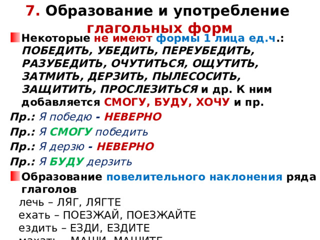 7. Образование и употребление  глагольных форм Некоторые не имеют формы 1 лица ед.ч .: ПОБЕДИТЬ, УБЕДИТЬ, ПЕРЕУБЕДИТЬ, РАЗУБЕДИТЬ, ОЧУТИТЬСЯ, ОЩУТИТЬ, ЗАТМИТЬ, ДЕРЗИТЬ, ПЫЛЕСОСИТЬ, ЗАЩИТИТЬ, ПРОСЛЕЗИТЬСЯ и др. К ним добавляется СМОГУ, БУДУ, ХОЧУ и пр. Пр.: Я победю - НЕВЕРНО Пр.: Я СМОГУ победить Пр.: Я дерзю - НЕВЕРНО Пр.: Я БУДУ дерзить Образование повелительного наклонения ряда глаголов лечь – ЛЯГ, ЛЯГТЕ ехать – ПОЕЗЖАЙ, ПОЕЗЖАЙТЕ ездить – ЕЗДИ, ЕЗДИТЕ махать – МАШИ, МАШИТЕ класть – КЛАДИ, КЛАДИТЕ высыпать – ВЫСЫПИ, ВЫСЫПИТЕ и ПР.           