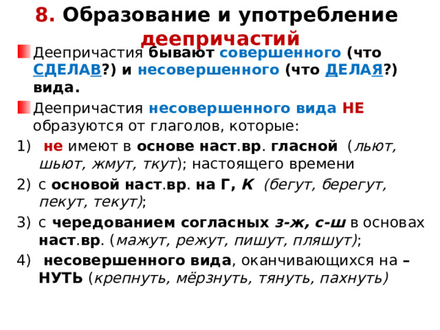 8. Образование и употребление  деепричастий Деепричастия бывают совершенного (что С ДЕЛА В ?) и несовершенного (что Д ЕЛА Я ?) вида. Деепричастия  несовершенного вида  НЕ образуются от глаголов, которые:  не имеют в основе  наст . вр . гласной ( льют, шьют, жмут, ткут ); настоящего времени с основой  наст . вр . на Г, К (бегут, берегут, пекут, текут) ; с чередованием согласных з-ж, с-ш в основах наст . вр . ( мажут, режут, пишут, пляшут) ;  несовершенного вида , оканчивающихся на –НУТЬ ( крепнуть, мёрзнуть, тянуть, пахнуть)           