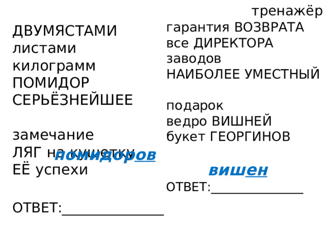 тренажёр гарантия ВОЗВРАТА все ДИРЕКТОРА заводов НАИБОЛЕЕ УМЕСТНЫЙ  подарок ведро ВИШНЕЙ букет ГЕОРГИНОВ ОТВЕТ:_______________ ДВУМЯСТАМИ листами килограмм ПОМИДОР СЕРЬЁЗНЕЙШЕЕ  замечание ЛЯГ на кушетку ЕЁ успехи ОТВЕТ:_______________ помидор ов виш ен 