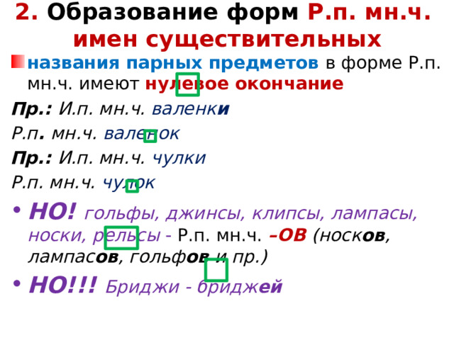 2. Образование форм Р.п. мн.ч.  имен существительных   названия парных предметов в форме Р.п. мн.ч. имеют нулевое окончание Пр.: И.п. мн.ч. валенк и Р.п . мн.ч. валенок Пр.: И.п. мн.ч. чулки Р.п. мн.ч. чулок НО! гольфы, джинсы, клипсы, лампасы, носки, рельсы - Р.п. мн.ч. –ОВ (носк ов , лампас ов , гольф ов и пр.) НО!!! Бриджи - бридж ей   