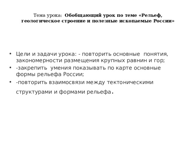  Тема урока: Обобщающий урок по теме «Рельеф, геологическое строение и полезные ископаемые России»   Цели и задачи урока: - повторить основные понятия, закономерности размещения крупных равнин и гор; -закрепить умения показывать по карте основные формы рельефа России; -повторить взаимосвязи между тектоническими структурами и формами рельефа . 
