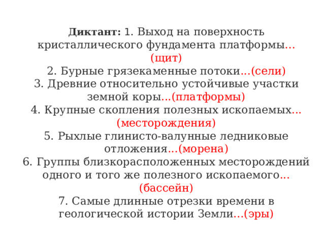Диктант: 1 . Выход на поверхность кристаллического фундамента платформы ...(щит)  2. Бурные грязекаменные потоки ...(сели)  3. Древние относительно устойчивые участки земной коры ...(платформы)  4. Крупные скопления полезных ископаемых ...(месторождения)  5. Рыхлые глинисто-валунные ледниковые отложения ...(морена)  6. Группы близкорасположенных месторождений одного и того же полезного ископаемого ...(бассейн)  7. Самые длинные отрезки времени в геологической истории Земли ...(эры) 