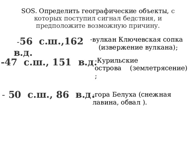 SOS. Определить географические объекты, с которых поступил сигнал бедствия, и предположите возможную причину.  - 56  с.ш.,162  в.д. - вулкан Ключевская сопка      (извержение вулкана);   -47  с.ш., 151  в.д. -Курильские острова    (землетрясение);   - 50  с.ш., 86  в.д . - гора Белуха (снежная лавина, обвал ).       
