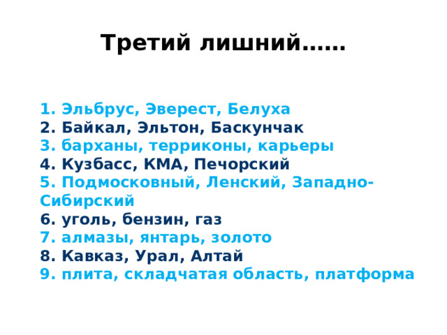 Третий лишний……  1. Эльбрус, Эверест, Белуха  2. Байкал, Эльтон, Баскунчак  3. барханы, терриконы, карьеры  4. Кузбасс, КМА, Печорский  5. Подмосковный, Ленский, Западно-Сибирский  6. уголь, бензин, газ  7. алмазы, янтарь, золото  8. Кавказ, Урал, Алтай  9. плита, складчатая область, платформа 