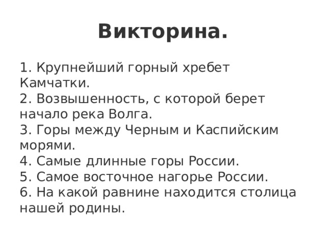 Викторина. 1. Крупнейший горный хребет Камчатки.   2. Возвышенность, с которой берет начало река Волга.   3. Горы между Черным и Каспийским морями.    4. Самые длинные горы России.  5. Самое восточное нагорье России.   6. На какой равнине находится столица нашей родины. 