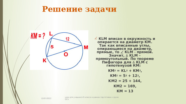 Решение задачи     KLM вписан в окружность и опирается на диаметр KM. Так как вписанные углы, опирающиеся на диаметр, прямые, то  KLM  прямой. Значит,  KLM – прямоугольный. По теореме Пифагора для   KLM с гипотенузой КМ: KM 2 = KL 2 + KM 2 , KM 2 = 5 2 + 12 2 , KM2 = 25 + 144, KM2 = 169, KM = 13 12/07/2022 урок для учащихся 9 класса в рамках подготовки к сдаче ОГЭ 