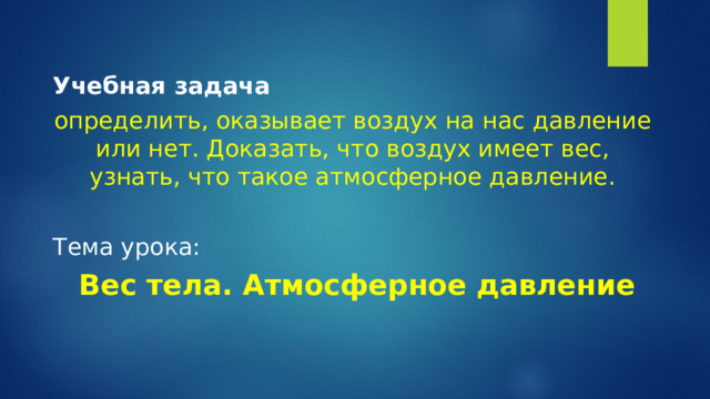 Учебная задача  определить, оказывает воздух на нас давление или нет. Доказать, что воздух имеет вес, узнать, что такое атмосферное давление.   Тема урока:  Вес тела. Атмосферное давление  