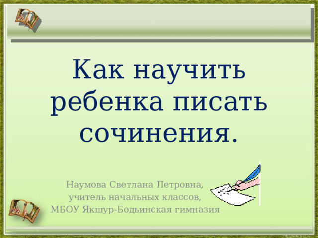 Как научить ребенка писать сочинения. Наумова Светлана Петровна,  учитель начальных классов, МБОУ Якшур-Бодьинская гимназия http://aida.ucoz.ru 