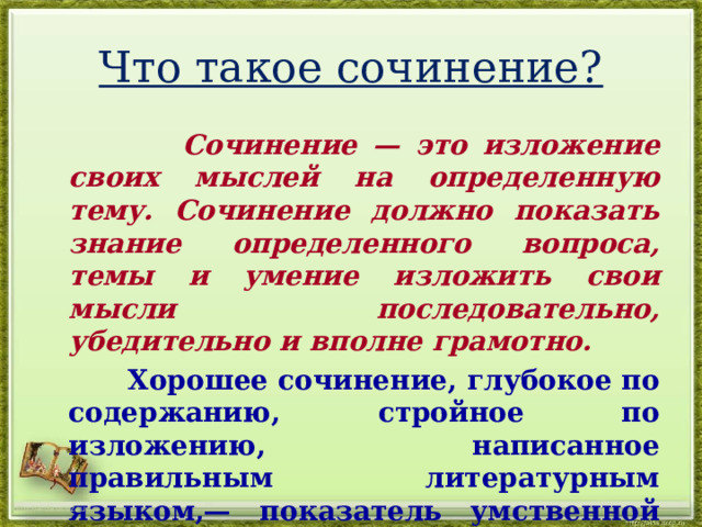 Что такое сочинение?  Сочинение — это изложение своих мыслей на определенную тему. Сочинение должно показать знание определенного вопроса, темы и умение изложить свои мысли последовательно, убедительно и вполне грамотно.   Хорошее сочинение, глубокое по содержанию, стройное по изложению, написанное правильным литературным языком,— показатель умственной зрелости автора сочинения. http://aida.ucoz.ru 