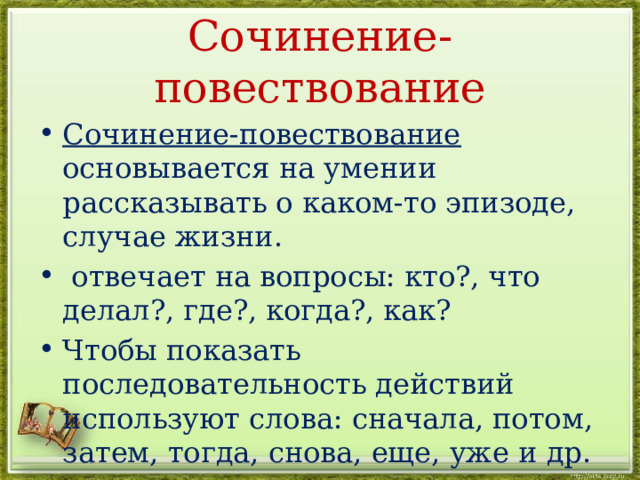 Сочинение-повествование Сочинение-повествование основывается на умении рассказывать о каком-то эпизоде, случае жизни.  отвечает на вопросы: кто?, что делал?, где?, когда?, как? Чтобы показать последовательность действий используют слова: сначала, потом, затем, тогда, снова, еще, уже и др.  В повествовании много глаголов. 