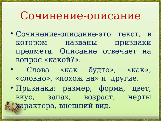 Сочинение-описание Сочинение-описание -это текст, в котором названы признаки предмета. Описание отвечает на вопрос «какой?».  Слова «как будто», «как», «словно», «похож на» и другие. Признаки: размер, форма, цвет, вкус, запах, возраст, черты характера, внешний вид. 