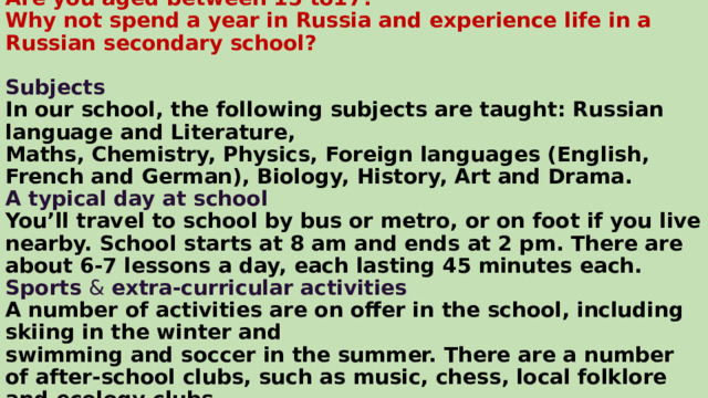 Are you aged between 15 to17?  Why not spend a year in Russia and experience life in a Russian secondary school?   Subjects  In our school, the following subjects are taught: Russian language and Literature,  Maths, Chemistry, Physics, Foreign languages (English, French and German), Biology, History, Art and Drama.  A typical day at school  You’ll travel to school by bus or metro, or on foot if you live nearby. School starts at 8 am and ends at 2 pm. There are about 6-7 lessons a day, each lasting 45 minutes each.  Sports & extra-curricular activities  A number of activities are on offer in the school, including skiing in the winter and  swimming and soccer in the summer. There are a number of after-school clubs, such as music, chess, local folklore and ecology clubs. 
