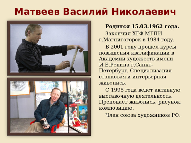 Матвеев Василий Николаевич Родился 15.03.1962 года. Закончил ХГФ МГПИ г.Магнитогорск в 1984 году. В 2001 году прошел курсы повышения квалификации в Академии художеств имени И.Е.Репина г.Санкт-Петербург. Специализация станковая и интерьерная живопись. С 1995 года ведет активную выставочную деятельность. Преподаёт живопись, рисунок, композицию. Член союза художников РФ. 