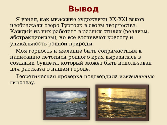 Вывод Я узнал, как миасские художники XX-XXI веков изображали озеро Тургояк в своем творчестве. Каждый из них работает в разных стилях (реализм, абстракционизм), но все воспевают красоту и уникальность родной природы. Моя гордость и желание быть сопричастным к написанию летописи родного края выразилась в создании буклета, который может быть использован для рассказа о нашем городе. Теоретическая проверка подтвердила изначальную гипотезу. 