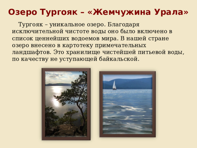 Озеро Тургояк – «Жемчужина Урала» Тургояк – уникальное озеро. Благодаря исключительной чистоте воды оно было включено в список ценнейших водоемов мира. В нашей стране озеро внесено в картотеку примечательных ландшафтов. Это хранилище чистейшей питьевой воды, по качеству не уступающей байкальской. 