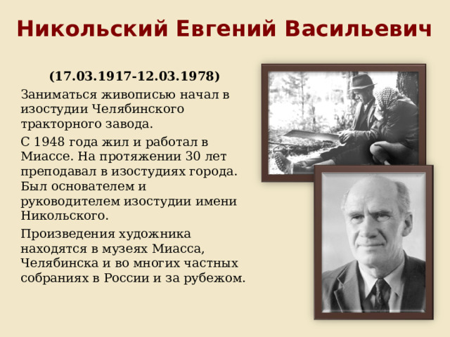 Никольский Евгений Васильевич (17.03.1917-12.03.1978) Заниматься живописью начал в изостудии Челябинского тракторного завода. С 1948 года жил и работал в Миассе. На протяжении 30 лет преподавал в изостудиях города. Был основателем и руководителем изостудии имени Никольского. Произведения художника находятся в музеях Миасса, Челябинска и во многих частных собраниях в России и за рубежом. 