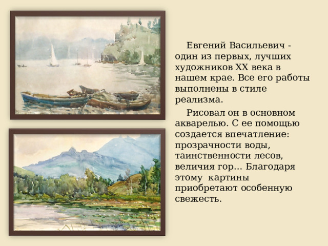 Евгений Васильевич - один из первых, лучших художников XX века в нашем крае. Все его работы выполнены в стиле реализма. Рисовал он в основном акварелью. С ее помощью создается впечатление: прозрачности воды, таинственности лесов, величия гор… Благодаря этому картины приобретают особенную свежесть. 