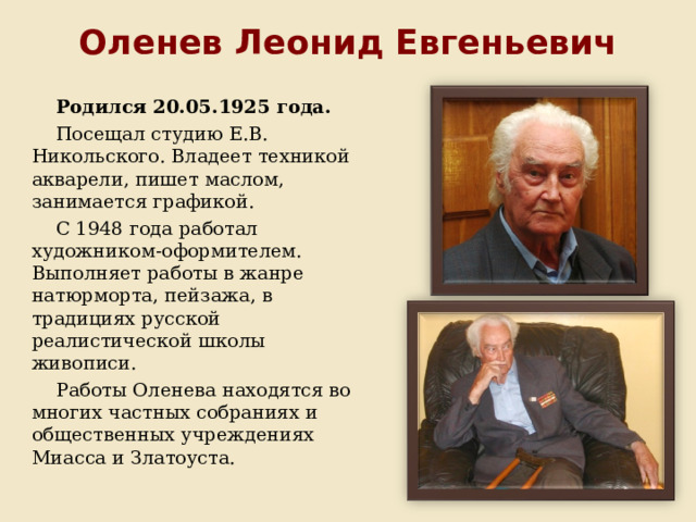 Оленев Леонид Евгеньевич Родился 20.05.1925 года. Посещал студию Е.В. Никольского. Владеет техникой акварели, пишет маслом, занимается графикой. С 1948 года работал художником-оформителем. Выполняет работы в жанре натюрморта, пейзажа, в традициях русской реалистической школы живописи. Работы Оленева находятся во многих частных собраниях и общественных учреждениях Миасса и Златоуста. 