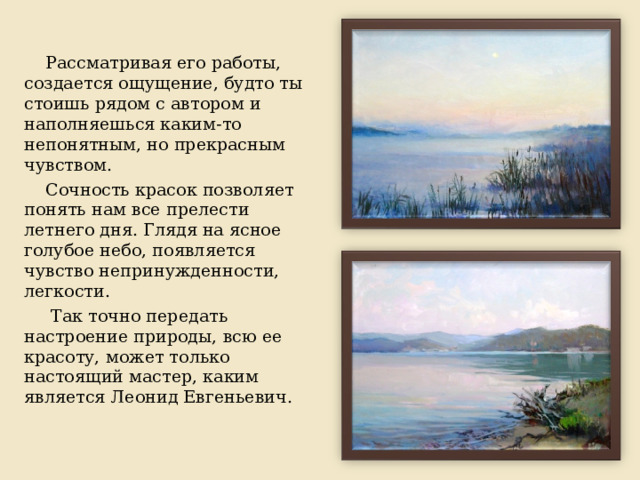 Рассматривая его работы, создается ощущение, будто ты стоишь рядом с автором и наполняешься каким-то непонятным, но прекрасным чувством. Сочность красок позволяет понять нам все прелести летнего дня. Глядя на ясное голубое небо, появляется чувство непринужденности, легкости.  Так точно передать настроение природы, всю ее красоту, может только настоящий мастер, каким является Леонид Евгеньевич. 