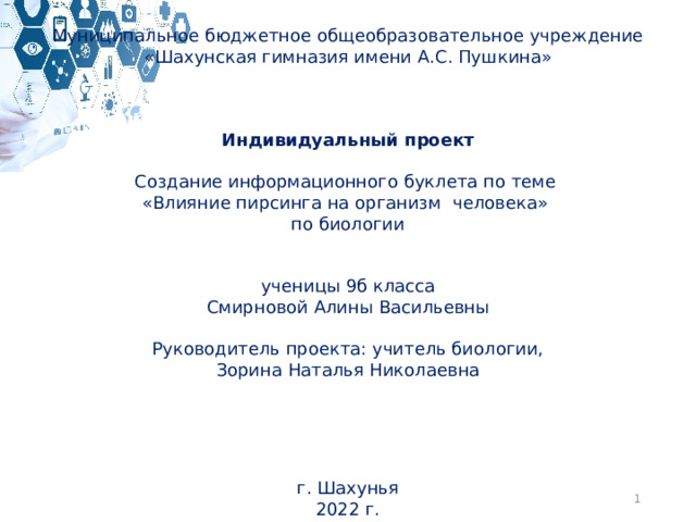 Муниципальное бюджетное общеобразовательное учреждение «Шахунская гимназия имени А.С. Пушкина»       Индивидуальный проект   Создание информационного буклета по теме «Влияние пирсинга на организм человека» по биологии     ученицы 9б класса Смирновой Алины Васильевны Руководитель проекта: учитель биологии, Зорина Наталья Николаевна      г. Шахунья 2022 г.  