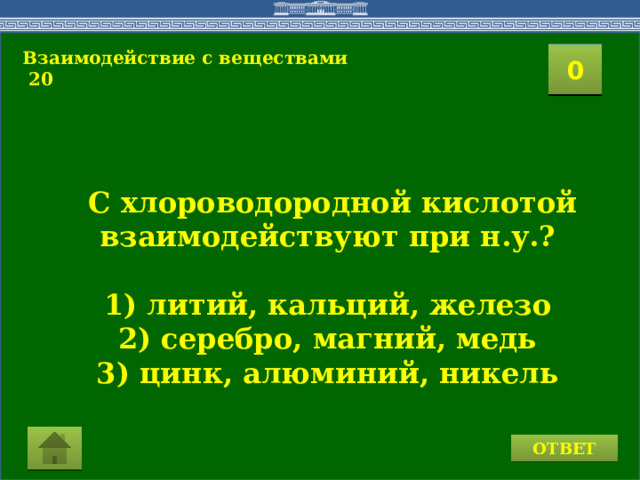 Взаимодействие с веществами  20 2 1 3 4 0 5 10 9 8 7 6 11 15 16 14 17 19 12 13 18 20  С хлороводородной кислотой взаимодействуют при н.у.?  1) литий, кальций, железо 2) серебро, магний, медь 3) цинк, алюминий, никель  ОТВЕТ  