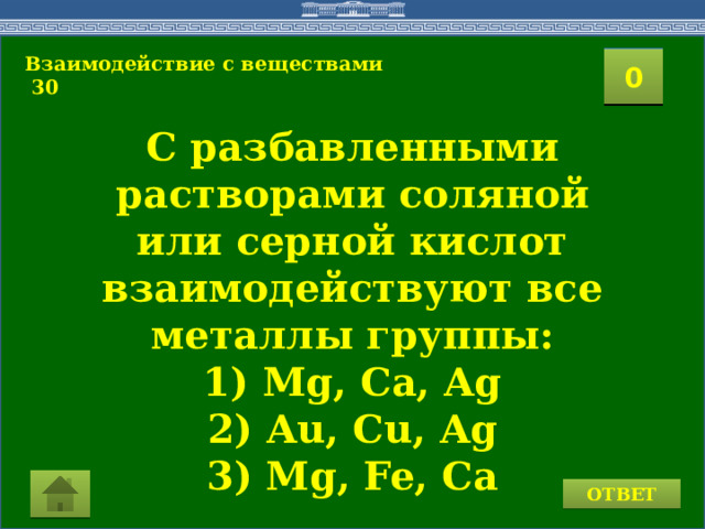 Взаимодействие с веществами  30 2 1 3 4 0 5 8 6 7 9 10 11 15 16 14 17 12 19 13 18 20 С разбавленными растворами соляной или серной кислот взаимодействуют все металлы группы: 1) Mg, Ca, Ag 2) Au, Cu, Ag 3) Mg, Fe, Ca ОТВЕТ 