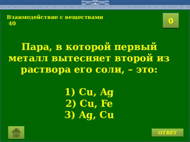 Взаимодействие с веществами  40 2 1 3 4 0 5 8 7 6 9 11 10 15 16 14 17 12 19 13 18 20 Пара, в которой первый металл вытесняет второй из раствора его соли, – это:  1) Cu, Ag 2) Cu, Fe 3) Ag, Cu ОТВЕТ 