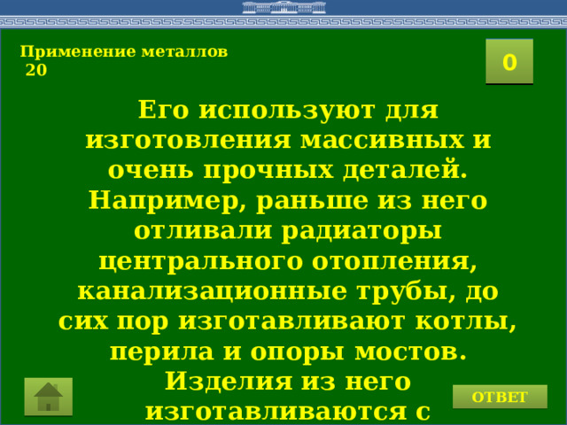 Применение металлов  20  2 1 3 4 0 5 7 6 8 9 10 11 15 16 14 17 12 19 13 18 20 Его используют для изготовления массивных и очень прочных деталей. Например, раньше из него отливали радиаторы центрального отопления, канализационные трубы, до сих пор изготавливают котлы, перила и опоры мостов. Изделия из него изготавливаются с применением литья. Кто же он? ОТВЕТ 