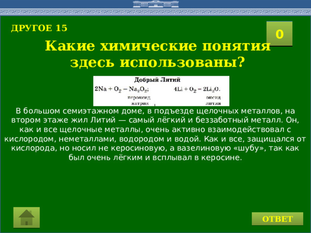 В большом семиэтажном доме, в подъезде щелочных металлов, на втором этаже жил Литий — самый лёгкий и беззаботный металл. Он, как и все щелочные металлы, очень активно взаимодействовал с кислородом, неметаллами, водородом и водой. Как и все, защищался от кислорода, но носил не керосиновую, а вазелиновую «шубу», так как был очень лёгким и всплывал в керосине. ДРУГОЕ 15  2 1 3 4 0 5 6 7 8 9 10 11 15 16 14 17 12 19 13 18 20 Какие химические понятия здесь использованы? ОТВЕТ 