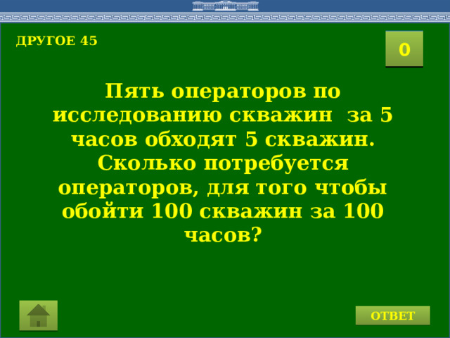 ДРУГОЕ 45  2 1 3 4 0 5 8 6 7 9 10 11 15 16 14 17 12 19 13 18 20 Пять операторов по исследованию скважин за 5 часов обходят 5 скважин. Сколько потребуется операторов, для того чтобы обойти 100 скважин за 100 часов? ОТВЕТ 