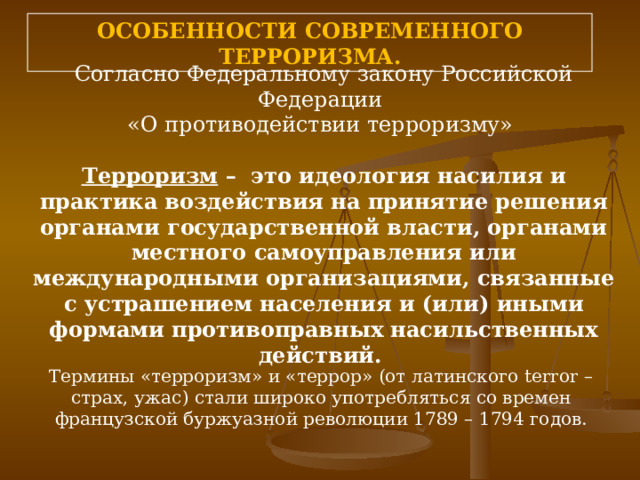 ОСОБЕННОСТИ СОВРЕМЕННОГО ТЕРРОРИЗМА. Согласно Федеральному закону Российской Федерации «О противодействии терроризму» Терроризм  –  это идеология насилия и практика воздействия на принятие решения органами государственной власти, органами местного самоуправления или международными организациями, связанные с устрашением населения и (или) иными формами противоправных насильственных действий. Термины «терроризм» и «террор» (от латинского terror – страх, ужас) стали широко употребляться со времен французской буржуазной революции 1789 – 1794 годов. 