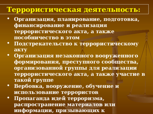 Террористическая деятельность: Организация, планирование, подготовка, финансирование и реализация террористического акта, а также пособничество в этом  Подстрекательство к террористическому акту Организация незаконного вооруженного формирования, преступного сообщества, организованной группы для реализации террористического акта, а также участие в такой группе Вербовка, вооружение, обучение и использование террористов  Пропаганда идей терроризма, распространение материалов или информации, призывающих к осуществлению террористической деятельности либо обосновывающих или оправдывающих необходимость осуществления такой деятельности 