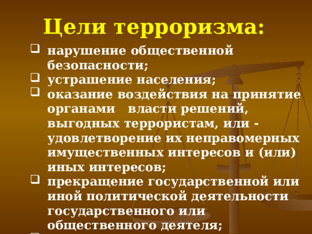 Цели терроризма: нарушение общественной безопасности; устрашение населения; оказание воздействия на принятие органами власти решений, выгодных террористам, или -удовлетворение их неправомерных имущественных интересов и (или) иных интересов; прекращение государственной или иной политической деятельности государственного или общественного деятеля; провокация войны или осложнение международных отношений. нарушение общественной безопасности; устрашение населения; оказание воздействия на принятие органами власти решений, выгодных террористам, или -удовлетворение их неправомерных имущественных интересов и (или) иных интересов; прекращение государственной или иной политической деятельности государственного или общественного деятеля; провокация войны или осложнение международных отношений. 