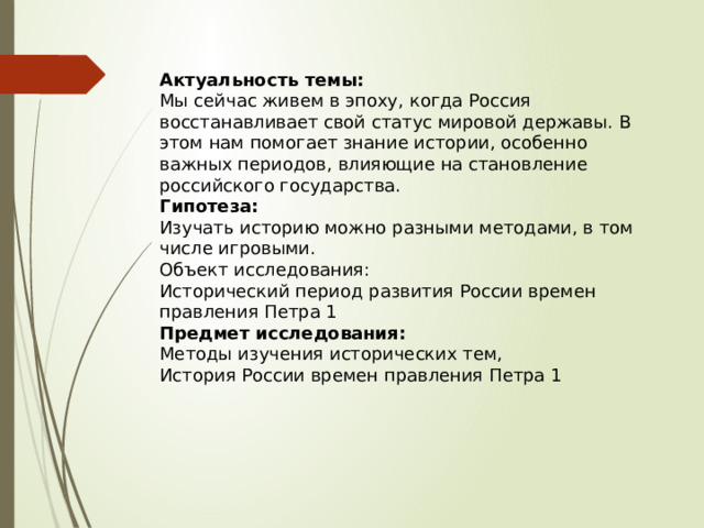 Актуальность темы: Мы сейчас живем в эпоху, когда Россия восстанавливает свой статус мировой державы. В этом нам помогает знание истории, особенно важных периодов, влияющие на становление российского государства. Гипотеза: Изучать историю можно разными методами, в том числе игровыми. Объект исследования: Исторический период развития России времен правления Петра 1 Предмет исследования: Методы изучения исторических тем, История России времен правления Петра 1 