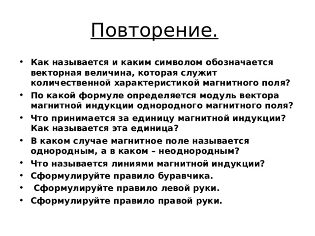 Повторение.  Как называется и каким символом обозначается векторная величина, которая служит количественной характеристикой магнитного поля? По какой формуле определяется модуль вектора магнитной индукции однородного магнитного поля? Что принимается за единицу магнитной индукции? Как называется эта единица? В каком случае магнитное поле называется однородным, а в каком – неоднородным? Что называется линиями магнитной индукции? Сформулируйте правило буравчика.  Сформулируйте правило левой руки. Сформулируйте правило правой руки. 