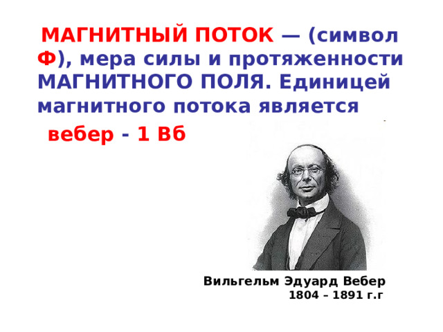  МАГНИТНЫЙ ПОТОК — (символ Ф ), мера силы и протяженности МАГНИТНОГО ПОЛЯ. Единицей магнитного потока является  вебер - 1 Вб  Вильгельм Эдуард Вебер 1804 – 1891 г.г  