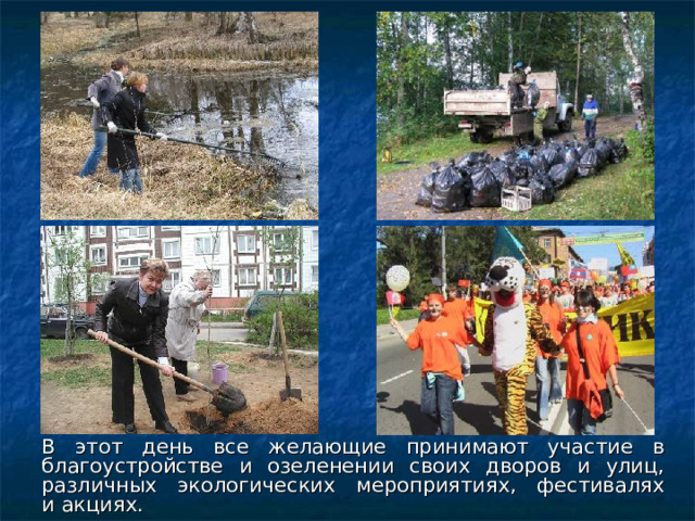 В этот день все желающие принимают участие в благоустройстве и озеленении своих дворов и улиц, различных экологических мероприятиях, фестивалях и акциях. 