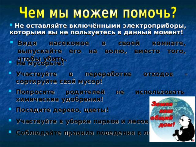  Не оставляйте включёнными электроприборы, которыми вы не пользуетесь в данный момент! Видя насекомое в своей комнате, выпускайте его на волю, вместо того, чтобы убить. Не мусорьте! Участвуйте в переработке отходов - сортируйте свой мусор! Попросите родителей не использовать химические удобрения! Посадите дерево, цветы! Участвуйте в уборке парков и лесов! Соблюдайте правила поведения в лесу! 