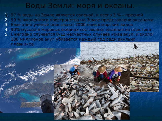 Воды Земли: моря и океаны. 97 % воды на Земле является соленой, и всего 3 % – пресной 99 % жизненного пространства на Земле представлено океанами Ежегодно ученые описывают 2000 новых морских видов 90% мусора в мировых океанах составляют изделия из пластика Ежегодно случается 8-12 несчастных случаев из-за акул, и около 100 миллионов акул убивается каждый год ради акульих плавников. 