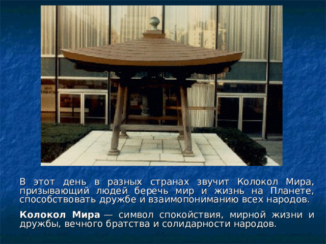 В этот день в разных странах звучит Колокол Мира, призывающий людей беречь мир и жизнь на Планете, способствовать дружбе и взаимопониманию всех народов.  Колокол Мира  — символ спокойствия, мирной жизни и дружбы, вечного братства и солидарности народов.  