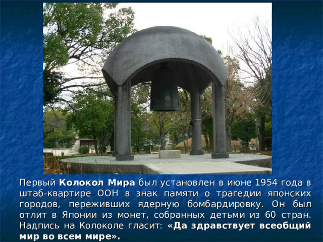 Первый Колокол Мира был установлен в июне 1954 года в штаб-квартире ООН в знак памяти о трагедии японских городов, переживших ядерную бомбардировку. Он был отлит в Японии из монет, собранных детьми из 60 стран. Надпись на Колоколе гласит: «Да здравствует всеобщий мир во всем мире».  