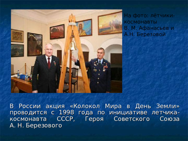 На фото: лётчики-космонавты В. М. Афанасьев и А.Н. Березовой В России акция «Колокол Мира в День Земли» проводится с 1998 года по инициативе летчика-космонавта СССР, Героя Советского Союза А. Н. Березового 