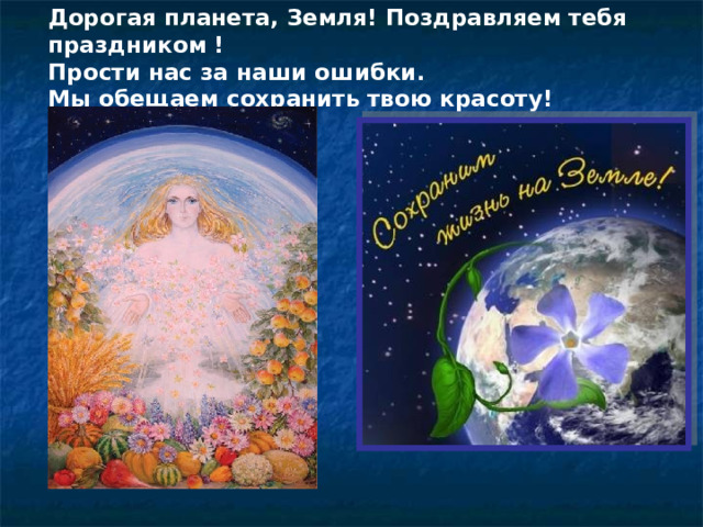 Дорогая планета, Земля! Поздравляем тебя праздником ! Прости нас за наши ошибки. Мы обещаем сохранить твою красоту! 