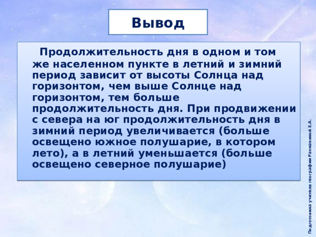 Подготовила учителя географии Рахманиной Е.А. Вывод  Продолжительность дня в одном и том же населенном пункте в летний и зимний период зависит от высоты Солнца над горизонтом, чем выше Солнце над горизонтом, тем больше продолжительность дня. При продвижении с севера на юг продолжительность дня в зимний период увеличивается (больше освещено южное полушарие, в котором лето), а в летний уменьшается (больше освещено северное полушарие) 