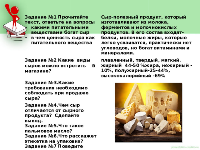 Задание №1 Прочитайте текст, ответьте на вопросы какими питательными веществами богат сыр в чем ценность сыра как питательного вещества Сыр-полезный продукт, который изготавливают из молока, ферментов и молочнокислых продуктов. В его состав входят-белки, молочные жиры, которые легко усваиватся, практически нет углеводов, но богат витаминами и минералами. Задание №2 Какие виды сыров можно встретить в магазине? плавленный, твердый, мягкий. Задание №3.Какие требования необходимо соблюдать при продаже сыра? жирный 44-50 %жира, нежирный -10%, полужирный-25-44%, Задание №4.Чем сыр отличается от сырного продукта? Сделайте вывод. высококалорийный -69% Задание №5.Что такое пальмовое масло? Задание №6.Что расскажет этикетка на упаковке? Задание №7 Поведите эксперимент по определению качества сыра .  